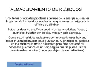 ALMACENAMIENTO DE RESIDUOS
Uno de los principales problemas del uso de la energía nuclear es
la gestión de los residuos nucleares ya que son muy peligrosos y
difíciles de eliminar.
Estos residuos se clasifican según sus características físicas y
químicas. Pueden ser de alta, media y baja actividad.
Como estos residuos radiactivos son muy peligrosos hay que
tomar mucha precaución para guardarlos. Al principio se guardan
en las mismas centrales nucleares pero más adelante es
necesario guardarlos en un sitio seguro que se puede utilizar
durante miles de años (hasta que dejen de ser radiactivos).
Energía-nuclear.net
 