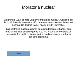 Moratoria nuclear
A partir de 1983, se hizo una ley : ”moratoria nuclear”. Consiste en
la prohibición de la construcción de nuevas centrales nucleares en
España. Se declaró tras el accidente de Chernobyl.
Las centrales nucleares duran aproximadamente 40 años, pero
muchas de ellas están llegando a su fin. Y como esa energía es
necesaria, los políticos tienen serios conflictos sobre qué hacer
con este problema.
Inma
 