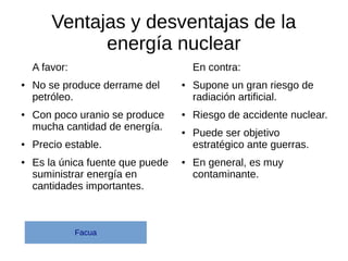 Ventajas y desventajas de la
energía nuclear
A favor:
● No se produce derrame del
petróleo.
● Con poco uranio se produce
mucha cantidad de energía.
● Precio estable.
● Es la única fuente que puede
suministrar energía en
cantidades importantes.
En contra:
● Supone un gran riesgo de
radiación artificial.
● Riesgo de accidente nuclear.
● Puede ser objetivo
estratégico ante guerras.
● En general, es muy
contaminante.
Facua
 