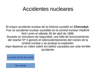 Accidentes nucleares
El mayor accidente nuclear de la historia sucedió en Chernobyl.
Fue un accidente nuclear sucedido en la central nuclear Vladímir
Ilich Lenin el sábado 26 de abril de 1986.
Durante un simulacro de seguridad, una falla de funcionamiento
del reactor Nº 4 generó el sobrecalentamiento del núcleo de la
central nuclear y se produjo la explosión.
Aquí dejamos un vídeo sobre los daños causados por este terrible
accidente:
Ojo curioso
La noche del fin del mundo
 