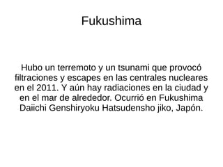 Fukushima
Hubo un terremoto y un tsunami que provocó
filtraciones y escapes en las centrales nucleares
en el 2011. Y aún hay radiaciones en la ciudad y
en el mar de alrededor. Ocurrió en Fukushima
Daiichi Genshiryoku Hatsudensho jiko, Japón.
 