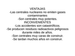 VENTAJAS
-Las centrales nucleares no emiten gases
contaminantes
-Son centrales muy potentes.
INCONVENIENTES
-Los accidentes son catastróficos.
-Se producen residuos radioactivos peligrosos
durante miles de años.
-Son centrales muy caras de construir.
-Se tardan muchos años en construir.
 