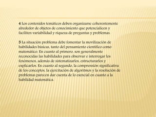 4 Los contenidos temáticos deben organizarse coherentemente
alrededor de objetos de conocimiento que potencialicen y
faciliten variabilidad y riqueza de preguntas y problemas.
5 La situación problema debe fomentar la movilización de
habilidades básicas, tanto del pensamiento científico como
matemático. En cuanto al primero, son generalmente
reconocidas las habilidades para observar e interrogar los
fenómenos, además de sistematizarlos, estructurarlos y
explicarlos. En cuanto al segundo, la comprensión significativa
de los conceptos, la ejercitación de algoritmos y la resolución de
problemas parecen dar cuenta de lo esencial en cuanto a la
habilidad matemática.
 