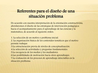 De acuerdo con nuestra interpretación de la orientación constructivista,
abordaremos el diseño de las estrategias de intervención pedagógica
hacia el acompañamiento para el aprendizaje de las ciencias y la
matemática, de acuerdo al siguiente orden:
1. La selección de un motivo o problema inicial.
2 .La organización básica de los contenidos temáticos que el motivo
permite trabajar.
3.La estructuración previa de niveles de conceptualización.
4.La selección de actividades y preguntas fundamentales.
5.La escogencia de los medios y los mediadores.
6.Las posibilidades de motivación hacia otros aprendizajes.
7.La evaluación de los procesos de aprendizaje detectables en la
situación problema.
Referentes para el diseño de una
situación problema
 