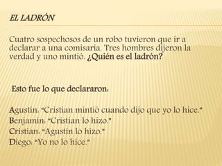 EL LADRÓN
Cuatro sospechosos de un robo tuvieron que ir a
declarar a una comisaría. Tres hombres dijeron la
verdad y uno mintió. ¿Quién es el ladrón?
Esto fue lo que declararon:
Agustín: “Cristian mintió cuando dijo que yo lo hice.”
Benjamín: “Cristian lo hizo.”
Cristian: “Agustín lo hizo.”
Diego: “Yo no lo hice.”
 