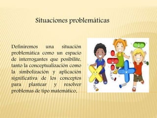 Definiremos una situación
problemática como un espacio
de interrogantes que posibilite,
tanto la conceptualización como
la simbolización y aplicación
significativa de los conceptos
para plantear y resolver
problemas de tipo matemático.
Situaciones problemáticas
 