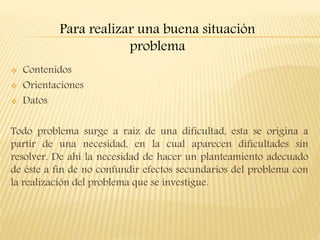  Contenidos
 Orientaciones
 Datos
Todo problema surge a raíz de una dificultad, esta se origina a
partir de una necesidad, en la cual aparecen dificultades sin
resolver. De ahí la necesidad de hacer un planteamiento adecuado
de éste a fin de no confundir efectos secundarios del problema con
la realización del problema que se investigue.
Para realizar una buena situación
problema
 