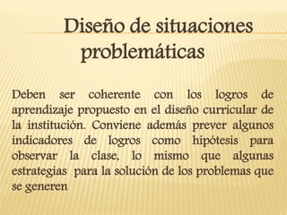 Diseño de situaciones
problemáticas
Deben ser coherente con los logros de
aprendizaje propuesto en el diseño curricular de
la institución. Conviene además prever algunos
indicadores de logros como hipótesis para
observar la clase, lo mismo que algunas
estrategias para la solución de los problemas que
se generen
 