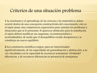 Criterios de una situación problema
1 La enseñanza y el aprendizaje de las ciencias y las matemáticas deben
ocurrir dentro de una concepción constructivista del conocimiento, esto es,
el sujeto posee una competencia cognoscitiva para asimilar los problemas y
situaciones que se le presentan. Si aparecen obstáculos para la asimilación,
el sujeto deberá modificar sus esquemas, reconstruyéndolos o
acomodándolos, de modo que el desequilibrio creado desaparezca y se
constituya un nuevo equilibrio.
2 Los constructos científicos exigen, para ser interiorizados
significativamente, de las capacidades de generalización y abstracción, a su
vez vinculadas con la capacidad de reconocer semejanzas "olvidando"
diferencias, y de reconocer diferencias en presencia de semejanzas.
 