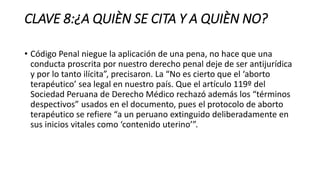 CLAVE 8:¿A QUIÈN SE CITA Y A QUIÈN NO?
• Código Penal niegue la aplicación de una pena, no hace que una
conducta proscrita por nuestro derecho penal deje de ser antijurídica
y por lo tanto ilícita”, precisaron. La “No es cierto que el ‘aborto
terapéutico’ sea legal en nuestro país. Que el artículo 119º del
Sociedad Peruana de Derecho Médico rechazó además los “términos
despectivos” usados en el documento, pues el protocolo de aborto
terapéutico se refiere “a un peruano extinguido deliberadamente en
sus inicios vitales como ‘contenido uterino’”.
 