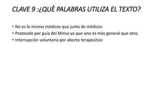 CLAVE 9 :¿QUÈ PALABRAS UTILIZA EL TEXTO?
• No es lo mismo médicos que junta de médicos
• Protocolo por guía del Minsa ya que uno es màs general que otro.
• Interrupción voluntaria por aborto terapeùtico
 