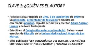 CLAVE 1: ¿QUIÈN ES EL AUTOR?
• Federico Salazar (nacido en Lima, 3 de septiembre de 1960) es
un periodista, presentador de televisión y maestro de
ceremonias peruano. Hijo del periodista y escritor Arturo Salazar
Larraín y de Nora Bustamante.
• Estudió en el Colegio Alexander von Humboldt. Salazar cursó
estudios de Filosofía en la Universidad Nacional Mayor de San
Marcos.
• El ha publicado “LEY BUROCRÀTICA DEL EMPLEO JUVENIL”,”LEY
COSTOSA E INÙTIL”; “DEDO MEDIO” ; “JUGADA DE AJEDREZ”
?
 