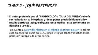 CLAVE 2 : ¿QUÈ PRETENDE?
• El autor pretende que el “PROTOCOLO” o “GUIA DEL MINSA”debería
ser revisada en su integridad y debe poner precisión donde la ley
resulta abstracta asì que ninguna junta medica està por encima del
derecho a la vida .
• En cuanto a La ley del Aborto en el Mundo el primer paìs en legalizar
esta práctica fue Rusia en 1920, luego le siguió Japón y muchos otros
países de Europa y de otras partes.
 