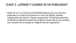 CLAVE 3 : ¿DÒNDE Y CUANDO SE HA PUBLICADO?
• LIMA, 06 Jul. 14 / 05:35 pm (ACI/EWTN Noticias) En una columna
publicada en el diario El Comercio el 5 de julio (2014), titulada
“Legalización del aborto”, Salazar aseguró que “el llamado protocolo
de aborto terapéutico puede hacer legal la muerte de un ser humano,
aun cuando esta no ponga en riesgo la vida de la gestante”.
 
