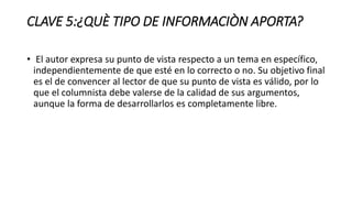 CLAVE 5:¿QUÈ TIPO DE INFORMACIÒN APORTA?
• El autor expresa su punto de vista respecto a un tema en específico,
independientemente de que esté en lo correcto o no. Su objetivo final
es el de convencer al lector de que su punto de vista es válido, por lo
que el columnista debe valerse de la calidad de sus argumentos,
aunque la forma de desarrollarlos es completamente libre.
 