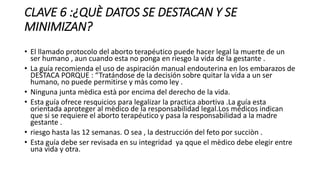 CLAVE 6 :¿QUÈ DATOS SE DESTACAN Y SE
MINIMIZAN?
• El llamado protocolo del aborto terapéutico puede hacer legal la muerte de un
ser humano , aun cuando esta no ponga en riesgo la vida de la gestante .
• La guía recomienda el uso de aspiración manual endouterina en los embarazos de
DESTACA PORQUE : “Tratándose de la decisión sobre quitar la vida a un ser
humano, no puede permitirse y màs como ley .
• Ninguna junta mèdica està por encima del derecho de la vida.
• Esta guía ofrece resquicios para legalizar la practica abortiva .La guía esta
orientada aproteger al mèdico de la responsabilidad legal.Los médicos indican
que si se requiere el aborto terapéutico y pasa la responsabilidad a la madre
gestante .
• riesgo hasta las 12 semanas. O sea , la destrucción del feto por succiòn .
• Esta guía debe ser revisada en su integridad ya qque el mèdico debe elegir entre
una vida y otra.
 