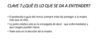 CLAVE 7:¿QUÈ ES LO QUE SE DA A ENTENDER?
• El protocolo o guía del minsa siempre trata de proteger a la madre
màs que al niño.
• La junta mèdica solo es la encargada de decir que enfermedades y
que riesgos pueden darse.
• Todo esta en la decisión de la madre.
 