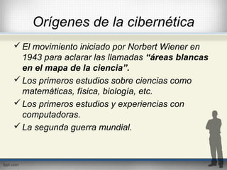 Orígenes de la cibernética
El movimiento iniciado por Norbert Wiener en
1943 para aclarar las llamadas “áreas blancas
en el mapa de la ciencia”.
Los primeros estudios sobre ciencias como
matemáticas, física, biología, etc.
Los primeros estudios y experiencias con
computadoras.
La segunda guerra mundial.
 