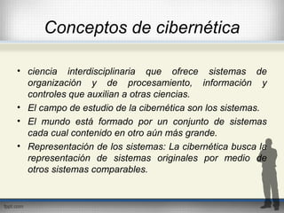 Conceptos de cibernética
• ciencia interdisciplinaria que ofrece sistemas de
organización y de procesamiento, información y
controles que auxilian a otras ciencias.
• El campo de estudio de la cibernética son los sistemas.
• El mundo está formado por un conjunto de sistemas
cada cual contenido en otro aún más grande.
• Representación de los sistemas: La cibernética busca la
representación de sistemas originales por medio de
otros sistemas comparables.
 