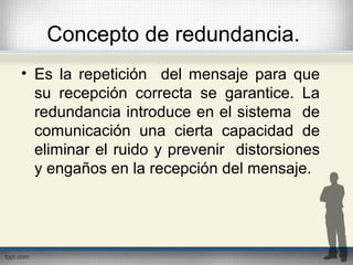 Concepto de redundancia.
• Es la repetición del mensaje para que
su recepción correcta se garantice. La
redundancia introduce en el sistema de
comunicación una cierta capacidad de
eliminar el ruido y prevenir distorsiones
y engaños en la recepción del mensaje.
 
