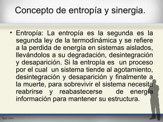 Concepto de entropía y sinergia.
• Entropía: La entropía es la segunda es la
segunda ley de la termodinámica y se refiere
a la perdida de energía en sistemas aislados,
llevándolos a su degradación, desintegración
y desaparición. Si la entropía es un proceso
por el cual un sistema tiende al agotamiento,
desintegración y desaparición y finalmente a
la muerte, para sobrevivir el sistema necesita
reabrirse y reabastecerse de energía
información para mantener su estructura.
 