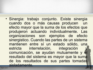 • Sinergia: trabajo conjunto. Existe sinergia
cuando dos o más causas producen un
efecto mayor que la suma de los efectos que
produjeron actuando individualmente. Las
organizaciones son ejemplos de efecto
sinergistico. Cuando las partes de un sistema
mantienen entre sí un estado sólido, una
estricta interrelación, integración y
comunicación, se ayudan mutuamente y el
resultado del sistema es mayor que la suma
de los resultados de sus partes tomadas
aisladamente.
 