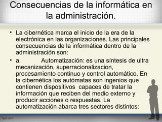 Consecuencias de la informática en
la administración.
• La cibernética marca el inicio de la era de la
electrónica en las organizaciones. Las principales
consecuencias de la informática dentro de la
administración son:
• a. Automatización: es una síntesis de ultra
mecanización, superracionalizacion,
procesamiento continuo y control automático. En
la cibernética los autómatas son ingenios que
contienen dispositivos capaces de tratar la
información que reciben del medio externo y
producir acciones o respuestas. La
automatización abarca tres sectores distintos:
 