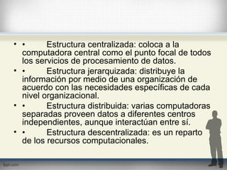 • • Estructura centralizada: coloca a la
computadora central como el punto focal de todos
los servicios de procesamiento de datos.
• • Estructura jerarquizada: distribuye la
información por medio de una organización de
acuerdo con las necesidades específicas de cada
nivel organizacional.
• • Estructura distribuida: varias computadoras
separadas proveen datos a diferentes centros
independientes, aunque interactúan entre sí.
• • Estructura descentralizada: es un reparto
de los recursos computacionales.
 
