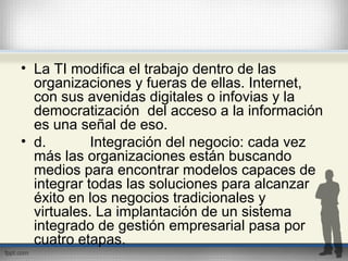 • La TI modifica el trabajo dentro de las
organizaciones y fueras de ellas. Internet,
con sus avenidas digitales o infovias y la
democratización del acceso a la información
es una señal de eso.
• d. Integración del negocio: cada vez
más las organizaciones están buscando
medios para encontrar modelos capaces de
integrar todas las soluciones para alcanzar
éxito en los negocios tradicionales y
virtuales. La implantación de un sistema
integrado de gestión empresarial pasa por
cuatro etapas.
 