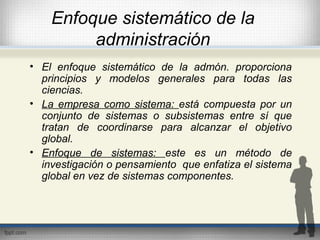 Enfoque sistemático de la
administración
• El enfoque sistemático de la admón. proporciona
principios y modelos generales para todas las
ciencias.
• La empresa como sistema: está compuesta por un
conjunto de sistemas o subsistemas entre sí que
tratan de coordinarse para alcanzar el objetivo
global.
• Enfoque de sistemas: este es un método de
investigación o pensamiento que enfatiza el sistema
global en vez de sistemas componentes.
 