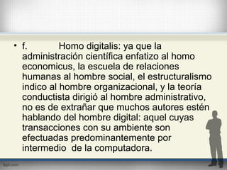 • f. Homo digitalis: ya que la
administración científica enfatizo al homo
economicus, la escuela de relaciones
humanas al hombre social, el estructuralismo
indico al hombre organizacional, y la teoría
conductista dirigió al hombre administrativo,
no es de extrañar que muchos autores estén
hablando del hombre digital: aquel cuyas
transacciones con su ambiente son
efectuadas predominantemente por
intermedio de la computadora.
 