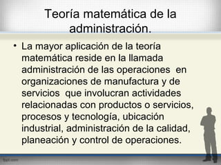 Teoría matemática de la
administración.
• La mayor aplicación de la teoría
matemática reside en la llamada
administración de las operaciones en
organizaciones de manufactura y de
servicios que involucran actividades
relacionadas con productos o servicios,
procesos y tecnología, ubicación
industrial, administración de la calidad,
planeación y control de operaciones.
 