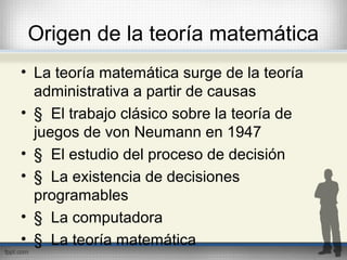 Origen de la teoría matemática
• La teoría matemática surge de la teoría
administrativa a partir de causas
• § El trabajo clásico sobre la teoría de
juegos de von Neumann en 1947
• § El estudio del proceso de decisión
• § La existencia de decisiones
programables
• § La computadora
• § La teoría matemática
 