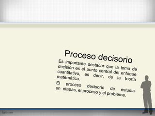 Proceso decisorioEs importante destacar que la toma de
decisión es el punto central del enfoque
cuantitativo, es decir, de la teoría
matemática.
El proceso decisorio de estudia
en etapas, el proceso y el problema.
 