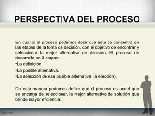 PERSPECTIVA DEL PROCESO
En cuanto al proceso podemos decir que este se concentra en
las etapas de la toma de decisión, con el objetivo de encontrar y
seleccionar la mejor alternativa de decisión. El proceso de
desarrolla en 3 etapas:
•La definición.
•La posible alternativa.
•La selección de esa posible alternativa (la elección).
De esta manera podemos definir que el proceso es aquel que
se encarga de seleccionar, la mejor alternativa de solución que
brinde mayor eficiencia.
 