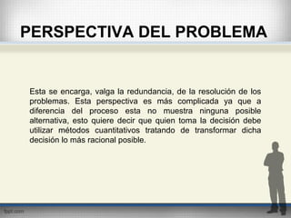 PERSPECTIVA DEL PROBLEMA
Esta se encarga, valga la redundancia, de la resolución de los
problemas. Esta perspectiva es más complicada ya que a
diferencia del proceso esta no muestra ninguna posible
alternativa, esto quiere decir que quien toma la decisión debe
utilizar métodos cuantitativos tratando de transformar dicha
decisión lo más racional posible.
 