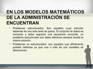 EN LOS MODELOS MATEMÁTICOS
DE LA ADMINISTRACIÓN SE
ENCUENTRAN
• Problemas estructurados: Son aquellos cuya solución
depende de una sola serie de pasos. El conjunto de datos es
conocido y debe seguirse una secuencia conocida, un
problema estructurado con datos idénticos siempre tendrá la
misma solución.
• Problemas no estructurados: son aquellos que difícilmente
pueden definirse ya que una o más de sus variables se
desconocen.
 