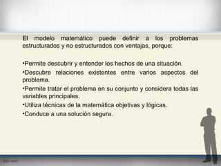 El modelo matemático puede definir a los problemas
estructurados y no estructurados con ventajas, porque:
•Permite descubrir y entender los hechos de una situación.
•Descubre relaciones existentes entre varios aspectos del
problema.
•Permite tratar el problema en su conjunto y considera todas las
variables principales.
•Utiliza técnicas de la matemática objetivas y lógicas.
•Conduce a una solución segura.
 