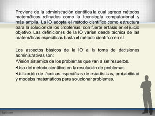 Proviene de la administración científica la cual agrego métodos
matemáticos refinados como la tecnología computacional y
más amplia. La IO adopta el método científico como estructura
para la solución de los problemas, con fuerte énfasis en el juicio
objetivo. Las definiciones de la IO varían desde técnica de las
matemáticas específicas hasta el método científico en sí.
Los aspectos básicos de la IO a la toma de decisiones
administrativas son:
•Visión sistémica de los problemas que van a ser resueltos.
•Uso del método científico en la resolución de problemas.
•Utilización de técnicas específicas de estadísticas, probabilidad
y modelos matemáticos para solucionar problemas.
 