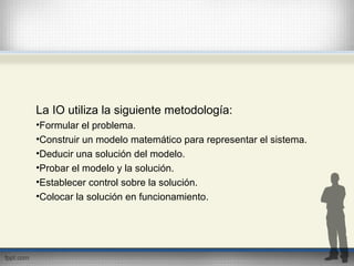 La IO utiliza la siguiente metodología:
•Formular el problema.
•Construir un modelo matemático para representar el sistema.
•Deducir una solución del modelo.
•Probar el modelo y la solución.
•Establecer control sobre la solución.
•Colocar la solución en funcionamiento.
 