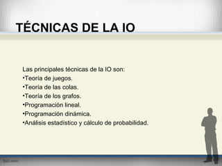 TÉCNICAS DE LA IO
Las principales técnicas de la IO son:
•Teoría de juegos.
•Teoría de las colas.
•Teoría de los grafos.
•Programación lineal.
•Programación dinámica.
•Análisis estadístico y cálculo de probabilidad.
 