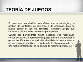 TEORÍA DE JUEGOS
Propone una formulación matemática para la estrategia y el
análisis de conflictos, de intereses o de personas. Sólo se
puede aplicar al tipo de conflictos –llamados juegos- que
implican la disputa entre dos o más participantes.
Cuando los participantes hayan escogido sus respectivos
cursos de acción, el resultado del juego acusará las pérdidas o
ganancias. Esta teoría es aplicable al análisis de la competencia
en mercados competitivos, en la disputa de clientes cuando hay
una fuerte competencia, en la disputa de materias primas, etc.
 