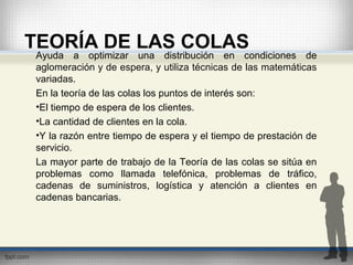 TEORÍA DE LAS COLAS
Ayuda a optimizar una distribución en condiciones de
aglomeración y de espera, y utiliza técnicas de las matemáticas
variadas.
En la teoría de las colas los puntos de interés son:
•El tiempo de espera de los clientes.
•La cantidad de clientes en la cola.
•Y la razón entre tiempo de espera y el tiempo de prestación de
servicio.
La mayor parte de trabajo de la Teoría de las colas se sitúa en
problemas como llamada telefónica, problemas de tráfico,
cadenas de suministros, logística y atención a clientes en
cadenas bancarias.
 