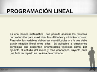 PROGRAMACIÓN LINEAL
Es una técnica matemática que permite analizar los recursos
de producción para maximizar las utilidades y minimizar costos.
Para ello, las variables deben ser cuantificables y a la vez debe
existir relación lineal entre ellas. Es aplicable a situaciones
complejas que presenten innumerables variables como, por
ejemplo, el estudio del mejor y más económico trayecto para
una flota de reparto en un área determinada.
 