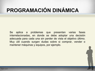 PROGRAMACIÓN DINÁMICA
Se aplica a problemas que presentan varias fases
interrelacionadas, en donde se debe adoptar una decisión
adecuada para cada una sin perder de vista el objetivo último.
Muy útil cuando surgen dudas sobre si comprar, vender o
mantener máquinas y equipos, por ejemplo.
 