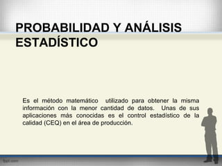 PROBABILIDAD Y ANÁLISIS
ESTADÍSTICO
Es el método matemático utilizado para obtener la misma
información con la menor cantidad de datos. Unas de sus
aplicaciones más conocidas es el control estadístico de la
calidad (CEQ) en el área de producción.
 
