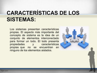 CARACTERÍSTICAS DE LOS
SISTEMAS:
Los sistemas presentan características
propias. El aspecto más importante del
concepto de sistema es la idea de un
conjunto de elementos interconectado
para formar un todo. El todo presenta
propiedades y características
propias que no se encuentran en
ninguno de los elementos aislados.
 