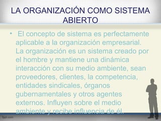 LA ORGANIZACIÓN COMO SISTEMA
ABIERTO
• El concepto de sistema es perfectamente
aplicable a la organización empresarial.
La organización es un sistema creado por
el hombre y mantiene una dinámica
interacción con su medio ambiente, sean
proveedores, clientes, la competencia,
entidades sindicales, órganos
gubernamentales y otros agentes
externos. Influyen sobre el medio
ambiente y recibe influencia de él.
 