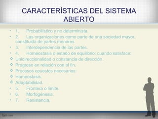 CARACTERÍSTICAS DEL SISTEMA
ABIERTO
• 1. Probabilístico y no determinista.
• 2. Las organizaciones como parte de una sociedad mayor,
constituida de partes menores.
• 3. Interdependencia de las partes.
• 4. Homeostasis o estado de equilibrio: cuando satisface:
 Unidireccionalidad o constancia de dirección.
 Progreso en relación con el fin.
 Procesos opuestos necesarios:
 Homeostasis.
 Adaptabilidad.
• 5. Frontera o límite.
• 6. Morfogénesis.
• 7. Resistencia.
 