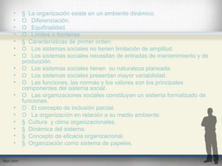 • § La organización existe en un ambiente dinámico.
• O Diferenciación.
• O Equifinalidad.
• O Límites o fronteras.
• § Características de primer orden:
• O Los sistemas sociales no tienen limitación de amplitud.
• O Los sistemas sociales necesitan de entradas de mantenimiento y de
producción.
• O Los sistemas sociales tienen su naturaleza planeada.
• O Los sistemas sociales presentan mayor variabilidad.
• O Las funciones, las normas y los valores son los principales
componentes del sistema social.
• O Las organizaciones sociales constituyen un sistema formalizado de
funciones.
• O El concepto de inclusión parcial.
• O La organización en relación a su medio ambiente.
• § Cultura y clima organizacionales.
• § Dinámica del sistema.
• § Concepto de eficacia organizacional.
• § Organización como sistema de papeles.
 